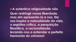 A autentica religiosidade não
Quer restringir nossa liberdade,
mas sim apresenta-la a nos. Ela
nos inspira a naturalidade da vida,
o espíritos crítico, a perquirição
filosófica, a racionalidade,
levando-nos a entender a perfeita
harmonia do universo!
 