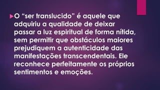 O “ser translucido” é aquele que
adquiriu a qualidade de deixar
passar a luz espiritual de forma nítida,
sem permitir que obstáculos maiores
prejudiquem a autenticidade das
manifestações transcendentais. Ele
reconhece perfeitamente os próprios
sentimentos e emoções.
 