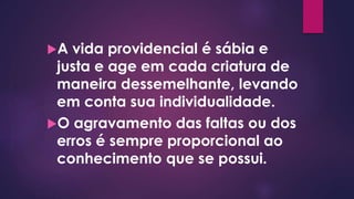 A vida providencial é sábia e
justa e age em cada criatura de
maneira dessemelhante, levando
em conta sua individualidade.
O agravamento das faltas ou dos
erros é sempre proporcional ao
conhecimento que se possui.
 