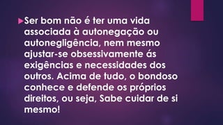 Ser bom não é ter uma vida
associada à autonegação ou
autonegligência, nem mesmo
ajustar-se obsessivamente ás
exigências e necessidades dos
outros. Acima de tudo, o bondoso
conhece e defende os próprios
direitos, ou seja, Sabe cuidar de si
mesmo!
 