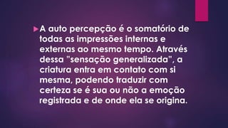 A auto percepção é o somatório de
todas as impressões internas e
externas ao mesmo tempo. Através
dessa ”sensação generalizada”, a
criatura entra em contato com si
mesma, podendo traduzir com
certeza se é sua ou não a emoção
registrada e de onde ela se origina.
 
