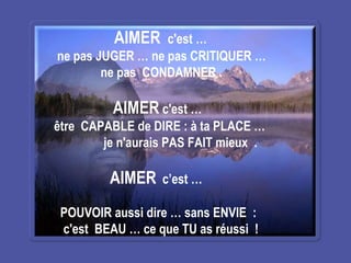 AIMER  c'est … ne pas JUGER … ne pas CRITIQUER … ne pas  CONDAMNER .  AIMER  c'est … être  CAPABLE de DIRE : à ta PLACE …  je n'aurais PAS FAIT mieux  . AIMER   c’est …  POUVOIR aussi dire … sans ENVIE  :  c'est  BEAU … ce que TU as réussi  !   