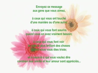Envoyez ce message aux gens que vous aimez, à ceux qui vous ont touché d'une manière ou d'une autre; à ceux qui vous font sourire quand vous en avez vraiment besoin; à ceux qui vous font voir  le côté le plus brillant des choses quand vous vous êtes triste; et à ceux-là à qui vous voulez dire combien leur amitié et leur amour sont appréciés... 