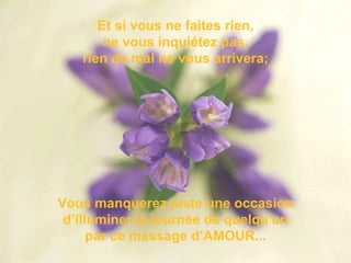 Et si vous ne faites rien, ne vous inquiétez pas, rien de mal ne vous arrivera; Vous manquerez juste une occasion d’illuminer la journée de quelqu'un par ce message d’AMOUR... 