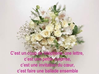 C’est un coup de téléphone, une lettre,  c’est une petite surprise, c’est une invitation du cœur, c’est faire une ballade ensemble 