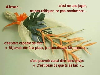 Aimer… c’est ne pas juger, ne pas critiquer, ne pas condamner ... c’est être capable de dire : « Si j’avais été à ta place, je n’aurais pas fait mieux »... c’est pouvoir aussi dire sans envie: « C’est beau ce que tu as fait »... 