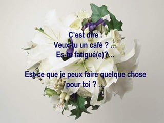 C’est dire : Veux-tu un café ? … Es-tu fatigué(e)?… Est-ce que je peux faire quelque chose pour toi ? … 