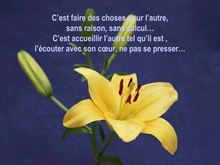 C’est faire des choses pour l’autre, sans raison, sans calcul… C’est accueillir l’autre tel qu’il est , l’écouter avec son cœur, ne pas se presser… 