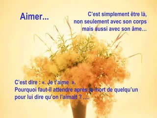 Aimer... C’est simplement être là, non seulement avec son corps mais aussi avec son âme… C’est dire : « Je t’aime ». Pourquoi faut-il attendre après la mort de quelqu’un pour lui dire qu’on l’aimait ? …. 