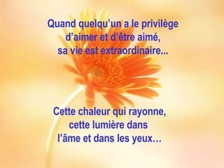 Quand quelqu’un a le privilège d’aimer et d’être aimé, sa vie est extraordinaire... Cette chaleur qui rayonne, cette lumière dans  l’âme et dans les yeux… 
