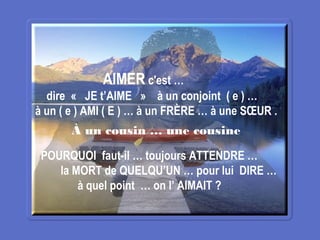 AIMER c'est …
dire «  JE t’AIME  »  à un conjoint ( e ) …
à un ( e ) AMI ( E ) … à un FRÈRE … à une SŒUR .
POURQUOI faut-il … toujours ATTENDRE …
la MORT de QUELQU’UN … pour lui DIRE …
à quel point … on l’ AIMAIT ?
À un cousin … une cousine
 