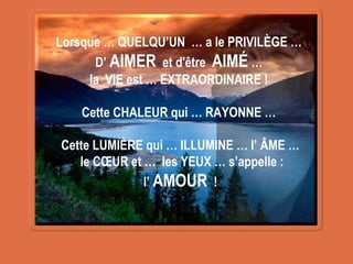 Lorsque … QUELQU’UN … a le PRIVILÈGE …
D’ AIMER et d'être AIMÉ …
la VIE est … EXTRAORDINAIRE !
Cette CHALEUR qui … RAYONNE …
Cette LUMIÈRE qui … ILLUMINE … l’ ÂME …
le CŒUR et … les YEUX … s’appelle :
l’ AMOUR !
 