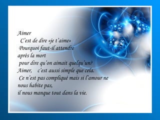 Aimer  C’est de dire «je t’aime» Pourquoi faut-il attendre  après la mort pour dire qu’on aimait quelqu’un?  Aimer,  c’est aussi simple que cela. Ce n’est pas compliqué mais si l’amour ne nous habite pas, il nous manque tout dans la vie. 