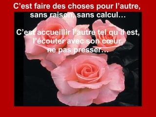 C’est faire des choses pour l’autre,  sans raison, sans calcul… C’est accueillir l’autre tel qu’il est, l’écouter avec son cœur, ne pas presser… 