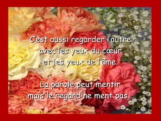 C’est aussi regarder l’autre avec les yeux du cœur et les yeux de l’âme. La parole peut mentir mais le regard ne ment pas… 