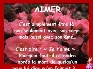AIMER C’est simplement être là, non seulement avec son corps mais aussi avec son âme… C’est dire : « Je t’aime » . Pourquoi faut-il attendre après la mort de quelqu’un pour lui dire qu’on l’aimait ? …. 