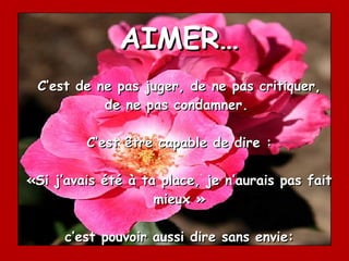 AIMER… C’est de ne pas juger, de ne pas critiquer, de ne pas condamner.  C’est être capable de dire : «Si j’avais été à ta place, je n’aurais pas fait mieux » c’est pouvoir aussi dire sans envie: « C’est beau ce que tu as fait ». 
