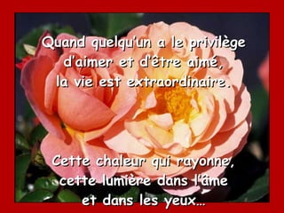 Quand quelqu’un a le privilège d’aimer et d’être aimé, la vie est extraordinaire. Cette chaleur qui rayonne, cette lumière dans l’âme et dans les yeux… 
