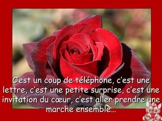 C’est un coup de téléphone, c’est une lettre, c’est une petite surprise, c’est une invitation du cœur, c’est aller prendre une marche ensemble… 