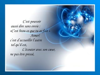 C’est pouvoir aussi dire sans envie :  «C’est beau ce que tu as fait » Aimer! c’est d’accueillir l’autre tel qu’il est,  L’écouter avec son cœur,  ne pas être pressé, 