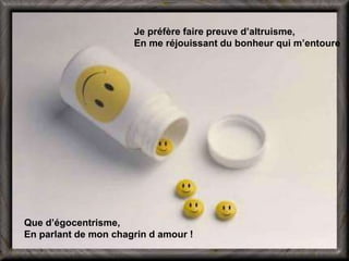 Je préfère faire preuve d’altruisme, 
En me réjouissant du bonheur qui m’entoure 
Que d’égocentrisme, 
En parlant de mon chagrin d amour ! 
 