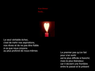 A un Amour 
Perdu… 
Le seul véritable échec, 
c'est de trahir nos aspirations, 
nos rêves et de ne pas être fidèle 
à ce que nous croyons 
au plus profond de nous-mêmes 
Le premier pas qu’on fait 
pour s’en sortir 
est le plus difficile à franchir, 
mais le plus libérateur, 
car il devient une frontière 
entre le passé et le présent 
