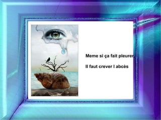 Meme si ça fait pleurer, 
Il faut crever l abcès 
 