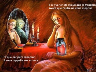 Il n’ y a rien de mieux que la franchise, 
Avant que l’autre ne vous méprise 
Et que par pure rancoeur , 
Il vous rappelle vos erreurs. 
 