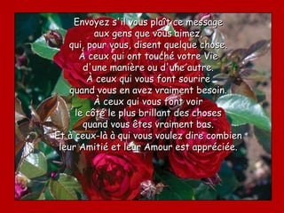Envoyez s'il vous plaît ce message
          aux gens que vous aimez,
   qui, pour vous, disent quelque chose.
      À ceux qui ont touché votre Vie
       d'une manière ou d'une autre.
        À ceux qui vous font sourire
    quand vous en avez vraiment besoin.
          À ceux qui vous font voir
     le côté le plus brillant des choses
       quand vous êtes vraiment bas.
Et à ceux-là à qui vous voulez dire combien
 leur Amitié et leur Amour est appréciée.
 