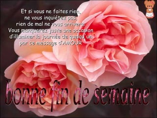 Et si vous ne faites rien,
        ne vous inquiétez pas,
    rien de mal ne vous arrivera;
Vous manquerez juste une occasion
d’illuminer la journée de quelqu'un
      par ce message d’AMOUR
 