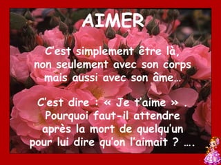 AIMER
  C’est simplement être là,
non seulement avec son corps
  mais aussi avec son âme…

 C’est dire : « Je t’aime » .
   Pourquoi faut-il attendre
  après la mort de quelqu’un
pour lui dire qu’on l’aimait ? ….
 