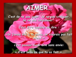 AIMER…
 C’est de ne pas juger, de ne pas critiquer,
           de ne pas condamner.

         C’est être capable de dire :

«Si j’avais été à ta place, je n’aurais pas fait
                    mieux »

     c’est pouvoir aussi dire sans envie:

      « C’est beau ce que tu as fait ».
 
