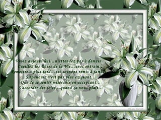 Vivez aujourd'hui…n'attendez pas à demain… Cueillez les Roses de la Vie…avec entrain… Remettre à plus tard…est souvent remis à jamais… S'épanouir n'est pas plus exigeant… Que de se sentir misérable en acceptant… S'accorder des joies…quand ça vous plaît… 