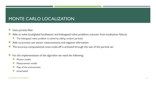 MONTE CARLO LOCALIZATION
 Uses particle filter
 Able to solve local/global localization and kidnapped robot problems (recover from localization failure)
 The kidnapped robot problem is solved by adding random particles
 Able to process raw sensor measurements and negative information
 The accuracy-computational costs trade-off is achieved through the size of the particle set
 For the implementation of the algorithm we need the following:
 Motion model
 Measurement model
 Map of the environment
 Initial belief
A.ANTONOVA & K.KOSEKOVA 13
 