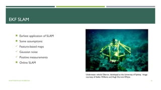 EKF SLAM
Underwater vehicle Oberon, developed at the University of Sydney. Image
courtesy of Stefan Williams and Hugh Durrant-Whyte.
 Earliest application of SLAM
 Some assumptions:
 Feature-based maps
 Gaussian noise
 Positive measurements
 Online SLAM
A.ANTONOVA & K.KOSEKOVA 15
 