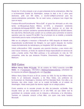 Desde los 14 años empezó a ser un gran entusiasta de los ordenadores. Allen fue
a la Universidad Estatal de Washington, aunque la dejó a los 2 años para
dedicarse, junto con Bill Gates, a escribir software comercial para los
nuevos ordenadores personales. No se casó nunca, y tampoco tuvo ningún hijo
(que se sepa).
Fundaron Microsoft (inicialmente "Micro-Soft", el guion fue eliminado un año más
tarde) en Albuquerque, Nuevo México, en 1975, y empezaron vendiendo
un intérprete del lenguaje BASIC. Allen formó parte decisiva en un trato de
Microsoft para comprar unsistema operativo llamado MS-DOS por 50.000 dólares.
De esta forma, Microsoft pudo cumplir con su contrato para suministrar el sistema
operativo para los nuevos PC de IBM. Fue el principio de un notable y constante
crecimiento para la nueva compañía exitosa.
Allen se vio obligado a renunciar a Microsoft en 1983 después de haberle sido
diagnosticada la enfermedad de Hodgkin, la cual superó después de muchos
meses de tratamiento de radioterapia y un trasplante SDF de médula ósea.
Volvió a Microsoft en 1990, ocupando una posición directiva, y ese mismo año
creó Vulcan Ventures, un fondo de capital de riesgo especializado en servicios de
cable y banda ancha. Paul Allen participa o ha participado en más de 140
compañías, entre las que destacan Priceline, Dreamworks, GoNet, Oxygen y
Metricom.
Bill Gates
William Henry Gates III (Seattle, 28 de octubre de 1955),1 conocido como Bill
Gates, es un empresario, informático y filántropo5estadounidense, cofundador de
la empresa de software Microsoft junto con Paul Allen.
William Henry Gates III nació el 28 de octubre de 1955. Es hijo de William Henry
Gates II, un destacado abogado, y de Mary Gates, una profesora de
la Universidad de Washington y directora del First Interstate Bank. Con ellos y su
hermana, dos años mayor, vivió en la ciudad de Seattle, en el estado de
Washington. Hasta sexto grado fue alumno regular de un colegio público.
Cursó estudios en la escuela privada de élite de Lakeside, en Seattle. Esta
escuela tenía ya una computadora en el año 1968, así que Gates tuvo la
posibilidad de contactar pronto con la máquina y aficionarse a la informática.
También en Lakeside conoció a Paul Allen, con quien más tarde fundaría
Microsoft.
 