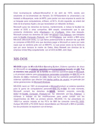 Creó la empresa de software Microsoft el 4 de abril de 1975, siendo aún
estudiante en la Universidad de Harvard. En 1976abandonó la universidad y se
trasladó a Albuquerque, sede de MITS, para pactar con esa empresa la sesión de
un lenguaje para computadoras, el Basic, el 50 %. Al año siguiente, se enteró del
éxito de la empresa Apple y de que necesitaban un intérprete de Basic.
Microsoft quiso los derechos de licencia, mantenimiento, e incluso la facultad de
vender el DOS a otras compañías. IBM aceptó, considerando que lo que
produciría dividendos sería elhardware y no el software. Unos días después,
Microsoft compró los derechos de autor del QDOS a Tim Paterson, que trabajaba
para la Seattle Computer Products, por 50 000dólares, que vendió a IBM como
MS-DOS (Microsoft DOS). Lo que llama poderosamente la atención fue que IBM
no comprara el MS-DOS sino que decidiera pagar a Microsoft un canon por cada
copia que se vendiera junto con un IBM-PC. Lo que pocas veces se ha dicho es
que por esos tiempos la madre de Gates, Mary Maxwell, era directiva de la
empresa United Way conjuntamente con el CEO de IBM, John Opel.
MS-DOS
MS-DOS (siglas de MicroSoft Disk Operating System, Sistema operativo de disco
de Microsoft) es un sistema operativo paracomputadoras basado en x86. Fue
el miembro más popular de la familia de sistemas operativos DOS de Microsoft,
y el principal sistema para computadoras personales compatible con IBM PC en la
década de 1980 y mediados de 1990, hasta que fue sustituida gradualmente por
sistemas operativos que ofrecían una interfaz gráfica de usuario, en particular por
varias generaciones de Microsoft Windows.
MS-DOS nació en 1981 al encargársele a Microsoft producir un sistema operativo
para la gama de computadores personalesIBM PC de IBM. En este momento,
Microsoft compró los derechos de QDOS, también conocido como 86-
DOS,1 de Seattle Computer Products que fue elaborado por Tim Paterson, y
comenzó a trabajar en las modificaciones para poder cumplir con los
requerimientos de IBM. La primera edición, MS-DOS 1.0, fue presentada en
1982.2 La versión incluida en los PC's de IBM fue conocida como PC DOS.
Aunque MS-DOS y PC-DOS fueron desarrollados por Microsoft e IBM en paralelo,
los dos productos se separaron con el tiempo.
 