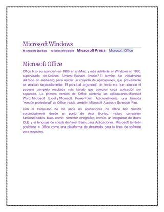 MicrosoftWindows
Microsoft Studios Microsoft Mobile MicrosoftPress Microsoft Office
Microsoft Office
Office hizo su aparición en 1989 en un Mac, y más adelante en Windows en 1990,
supervisado por Charles Simonyi, Richard Brodie.3 El término fue inicialmente
utilizado en marketing para vender un conjunto de aplicaciones, que previamente
se vendían separadamente. El principal argumento de venta era que comprar el
paquete completo resultaba más barato que comprar cada aplicación por
separado. La primera versión de Office contenía las aplicaciones Microsoft
Word, Microsoft Excel y Microsoft PowerPoint. Adicionalmente, una llamada
"versión profesional" de Office incluía también Microsoft Access y Schedule Plus.
Con el transcurso de los años las aplicaciones de Office han crecido
sustancialmente desde un punto de vista técnico, incluso comparten
funcionalidades, tales como: corrector ortográfico común, un integrador de datos
OLE y el lenguaje de scripts deVisual Basic para Aplicaciones. Microsoft también
posiciona a Office como una plataforma de desarrollo para la línea de software
para negocios.
 