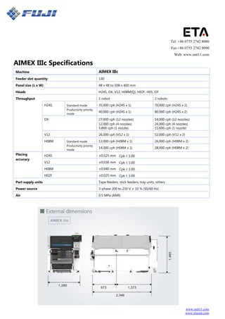 www.smt11.com
www.etasmt.com
Tel: +86 0755 2742 8080
Fax:+86 0755 2742 8090
Web: www.smt11.com
AIMEX IIIc Specifications
Machine AIMEX IIIc
Feeder slot quantity 130
Panel size (L x W) 48 x 48 to 508 x 400 mm
Heads H24S, DX, V12, H08M(Q), H02F, H01, OF
Throughput 1 robot 2 robots
H24S Standard mode 35,000 cph (H24S x 1) 70,000 cph (H24S x 2)
Productivity priority
40,000 cph (H24S x 1) 80,000 cph (H24S x 2)
mode
DX 27,000 cph (12 nozzles) 54,000 cph (12 nozzles)
12,000 cph (4 nozzles) 24,000 cph (4 nozzles)
5,800 cph (1 nozzle) 11,600 cph (1 nozzle)
V12 26,000 cph (V12 x 1) 52,000 cph (V12 x 2)
H08M Standard mode 13,000 cph (H08M x 1) 26,000 cph (H08M x 2)
Productivity priority
14,000 cph (H08M x 1) 28,000 cph (H08M x 2)
mode
Placing H24S ±0.025 mm Cpk ≥ 1.00
accuracy
V12 ±0.038 mm Cpk ≥ 1.00
H08M ±0.040 mm Cpk ≥ 1.00
H02F ±0.025 mm Cpk ≥ 1.00
Part supply units Tape feeders, stick feeders, tray units, others
Power source 3-phase 200 to 230 V ± 10 % (50/60 Hz)
Air 0.5 MPa (ANR)
 