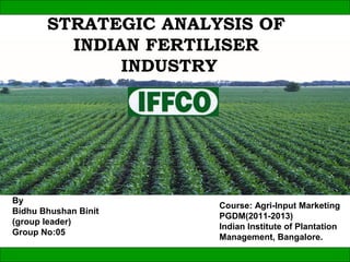 STRATEGIC ANALYSIS OF
         INDIAN FERTILISER
              INDUSTRY




By
                      Course: Agri-Input Marketing
Bidhu Bhushan Binit
                      PGDM(2011-2013)
(group leader)
                      Indian Institute of Plantation
Group No:05
                      Management, Bangalore.
 