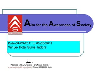 Date-04-03-2011 to 05-03-2011 Venue- Hotel Surya ,Indore  A im for the  A wareness of  S ociety   AAs  – Address- I/43, LIG Colony RSS Nagar Indore, [email_address] , Phone-09827300186ty 