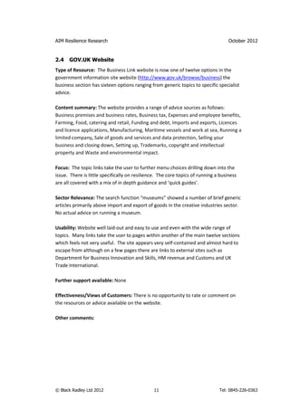 AIM Resilience Research                                                             October 2012


2.4   GOV.UK Website
Type of Resource: The Business Link website is now one of twelve options in the
government information site website (http://www.gov.uk/browse/business) the
business section has sixteen options ranging from generic topics to specific specialist
advice.

Content summary: The website provides a range of advice sources as follows:
Business premises and business rates, Business tax, Expenses and employee benefits,
Farming, Food, catering and retail, Funding and debt, Imports and exports, Licences
and licence applications, Manufacturing, Maritime vessels and work at sea, Running a
limited company, Sale of goods and services and data protection, Selling your
business and closing down, Setting up, Trademarks, copyright and intellectual
property and Waste and environmental impact.

Focus: The topic links take the user to further menu choices drilling down into the
issue. There is little specifically on resilience. The core topics of running a business
are all covered with a mix of in depth guidance and ‘quick guides’.

Sector Relevance: The search function “museums” showed a number of brief generic
articles primarily above import and export of goods in the creative industries sector.
No actual advice on running a museum.

Usability: Website well laid-out and easy to use and even with the wide range of
topics. Many links take the user to pages within another of the main twelve sections
which feels not very useful. The site appears very self-contained and almost hard to
escape from although on a few pages there are links to external sites such as
Department for Business Innovation and Skills, HM revenue and Customs and UK
Trade International.

Further support available: None

Effectiveness/Views of Customers: There is no opportunity to rate or comment on
the resources or advice available on the website.

Other comments:




© Black Radley Ltd 2012                        11                              Tel: 0845-226-0363
 