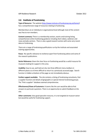 AIM Resilience Research                                                          October 2012


2.6   Institute of Fundraising
Type of Resource: The website (http://www.institute-of-fundraising.org.uk/home/)
has a comprehensive range of resources relating to fundraising.

Membership is at an individual or organisational level although most of the content
was free to non-members.

Content summary: There is a membership section, events and training listing,
comprehensive online fundraising guidance including short videos, webinars and
news and jobs sections. There is also a good research section with some very recent
data on fundraising.

There are a range of fundraising qualifications run by the Institute and associated
training opportunities.

Focus: No specific relevance to resilience apart from fundraising advice and some of
the research publications.

Sector Relevance: Given the clear focus on fundraising would be a useful resource for
museums looking for support in this area.

Usability: Easy to use, well laid out site, but three different menu toolbars in
different places so at times difficult to return to a previously accessed page. Search
function in hidden at bottom of the page so not immediately obvious.

Further support available: The site contains a listing of fundraising consultants, find
a supplier function and details of geographic or special interest fundraising groups.
The “find a supplier” database seemed comprehensive.

Effectiveness/Views of Customers: It seems like the user would be able to find
answers to particular questions. There is an opportunity to submit feedback on the
site.

Other comments: Very good specialist resource, it is not targeted at museum sector
but would be useful for fundraising support.




© Black Radley Ltd 2012                       15                             Tel: 0845-226-0363
 