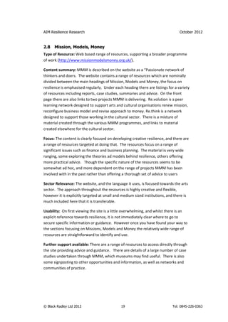 AIM Resilience Research                                                          October 2012


2.8   Mission, Models, Money
Type of Resource: Web based range of resources, supporting a broader programme
of work (http://www.missionmodelsmoney.org.uk/).

Content summary: MMM is described on the website as a “Passionate network of
thinkers and doers. The website contains a range of resources which are nominally
divided between the main headings of Mission, Models and Money, the focus on
resilience is emphasised regularly. Under each heading there are listings for a variety
of resources including reports, case studies, summaries and advice. On the front
page there are also links to two projects MMM is delivering. Re.volution is a peer
learning network designed to support arts and cultural organisations renew mission,
reconfigure business model and revise approach to money. Re.think is a network
designed to support those working in the cultural sector. There is a mixture of
material created through the various MMM programmes, and links to material
created elsewhere for the cultural sector.

Focus: The content is clearly focused on developing creative resilience, and there are
a range of resources targeted at doing that. The resources focus on a range of
significant issues such as finance and business planning. The material is very wide
ranging, some exploring the theories ad models behind resilience, others offering
more practical advice. Though the specific nature of the resources seems to be
somewhat ad hoc, and more dependent on the range of projects MMM has been
involved with in the past rather than offering a thorough set of advice to users

Sector Relevance: The website, and the language it uses, is focused towards the arts
sector. The approach throughout the resources is highly creative and flexible,
however it is explicitly targeted at small and medium sized institutions, and there is
much included here that it is transferable.

Usability: On first viewing the site is a little overwhelming, and whilst there is an
explicit reference towards resilience, it is not immediately clear where to go to
secure specific information or guidance. However once you have found your way to
the sections focusing on Missions, Models and Money the relatively wide range of
resources are straightforward to identify and use.

Further support available: There are a range of resources to access directly through
the site providing advice and guidance. There are details of a large number of case
studies undertaken through MMM, which museums may find useful. There is also
some signposting to other opportunities and information, as well as networks and
communities of practice.




© Black Radley Ltd 2012                       19                            Tel: 0845-226-0363
 
