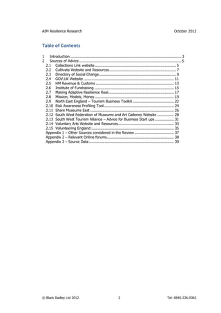 AIM Resilience Research                                                                                         October 2012


Table of Contents

1     Introduction .................................................................................................... 3
2     Sources of Advice ............................................................................................ 5
    2.1 Collections Link website ......................................................................... 5
    2.2 Cultivate Website and Resources............................................................ 7
    2.3 Directory of Social Change ..................................................................... 9
    2.4 GOV.UK Website ................................................................................. 11
    2.5 HM Revenue & Customs ...................................................................... 13
    2.6 Institute of Fundraising ....................................................................... 15
    2.7 Making Adaptive Resilience Real........................................................... 17
    2.8 Mission, Models, Money ....................................................................... 19
    2.9 North East England – Tourism Business Toolkit ..................................... 22
    2.10 Risk Awareness Profiling Tool............................................................... 24
    2.11 Share Museums East ........................................................................... 26
    2.12 South West Federation of Museums and Art Galleries Website ............... 28
    2.13 South West Tourism Alliance – Advice for Business Start ups ................. 31
    2.14 Voluntary Arts Website and Resources.................................................. 33
    2.15 Volunteering England .......................................................................... 35
    Appendix 1 – Other Sources considered in the Review ................................... 37
    Appendix 2 – Relevant Online forums............................................................ 38
    Appendix 3 – Source Data ............................................................................ 39




© Black Radley Ltd 2012                                          2                                        Tel: 0845-226-0363
 