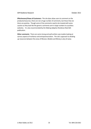 AIM Resilience Research                                                         October 2012


Effectiveness/Views of Customers: The site does allow users to comment on the
products/resources, there are not a huge number of comments, but those that are
there are positive. Though some of the comments need to be treated with some
caution as they look like the generic comments sent in large numbers to countless
websites. It is also recommended by the Making Adaptive Resilience Real ACE
publication.

Other comments: There are some strong and well written case studies looking at
various aspects of resilience and entrepreneurialism. The site’s approach to dividing
up resources between the areas of Mission, Models and Money is also of value.




© Black Radley Ltd 2012                      20                            Tel: 0845-226-0363
 