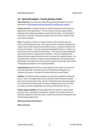 AIM Resilience Research                                                           October 2012


2.9   North East England – Tourism Business Toolkit
Type of Resource: One stop online shop offering web based support to Tourism
organisations (http://www.tourismbusinesstoolkit.co.uk/business-support).

Content summary: The website provides a range of business focussed advice and
guidance for tourist organisations. The site contains a business support section,
alongside areas looking at marketing, research and case studies. The main bulk of
information is situated in the business support section in the form of advice, links,
case studies and guides.

Focus: The guidance is split into a range of sections such as business starts up,
finance and funding and training. Each section contains a summary of advice with a
range of links to external documents and advice sources, including a number to the
Business Link website. They also contain specially designed “How to….Guides” on a
variety of business and resilience related topics. There are case studies attached to
each section in the form of documents and Videos. The site is designed to offer
effective business support the tourism sector, and covers the majority of bases. The
marketing section considers a range of business development and entrepreneurial
effectiveness issues that are less often found in museum focused sites, these include
“Finding Routes to Market” and “Using Social Media”.

Sector Relevance: Whilst the site is clearly targeted at the broader tourism sector,
and those specifically in the North East, much of the advice being given is of
relevance to museums. A number of the case studies are museum based.

Usability: The website is easy to navigate, once the user has registered and gained
access. There is a straightforward structure based on traditional business advice
areas such as finance and training. The site is entirely focused on business support,
and is therefore not cluttered with information relating to other issues. The How
to…Guides are useful, providing bite size chunks of information for the user.

Further support available: As already stated the site is linked to a range of other
resources such as the Business Link website. However the site does not seem to
have been updated for more than a year, and the links to further training event have
no forthcoming opportunities.

Effectiveness/Views of Customers:

Other comments:




© Black Radley Ltd 2012                        22                             Tel: 0845-226-0363
 