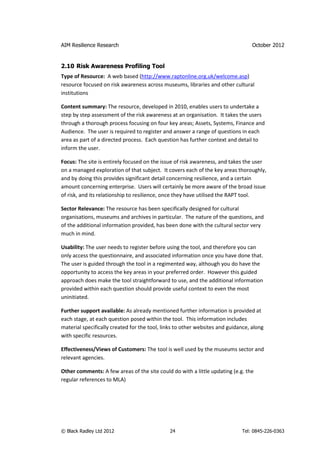 AIM Resilience Research                                                           October 2012


2.10 Risk Awareness Profiling Tool
Type of Resource: A web based (http://www.raptonline.org.uk/welcome.asp)
resource focused on risk awareness across museums, libraries and other cultural
institutions

Content summary: The resource, developed in 2010, enables users to undertake a
step by step assessment of the risk awareness at an organisation. It takes the users
through a thorough process focusing on four key areas; Assets, Systems, Finance and
Audience. The user is required to register and answer a range of questions in each
area as part of a directed process. Each question has further context and detail to
inform the user.

Focus: The site is entirely focused on the issue of risk awareness, and takes the user
on a managed exploration of that subject. It covers each of the key areas thoroughly,
and by doing this provides significant detail concerning resilience, and a certain
amount concerning enterprise. Users will certainly be more aware of the broad issue
of risk, and its relationship to resilience, once they have utilised the RAPT tool.

Sector Relevance: The resource has been specifically designed for cultural
organisations, museums and archives in particular. The nature of the questions, and
of the additional information provided, has been done with the cultural sector very
much in mind.

Usability: The user needs to register before using the tool, and therefore you can
only access the questionnaire, and associated information once you have done that.
The user is guided through the tool in a regimented way, although you do have the
opportunity to access the key areas in your preferred order. However this guided
approach does make the tool straightforward to use, and the additional information
provided within each question should provide useful context to even the most
uninitiated.

Further support available: As already mentioned further information is provided at
each stage, at each question posed within the tool. This information includes
material specifically created for the tool, links to other websites and guidance, along
with specific resources.

Effectiveness/Views of Customers: The tool is well used by the museums sector and
relevant agencies.

Other comments: A few areas of the site could do with a little updating (e.g. the
regular references to MLA)




© Black Radley Ltd 2012                       24                             Tel: 0845-226-0363
 