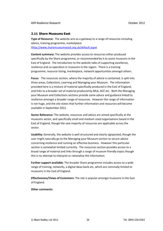 AIM Resilience Research                                                         October 2012


2.11 Share Museums East
Type of Resource: The website acts as a gateway to a range of resources including
advice, training programme, marketplace
(http://www.sharemuseumseast.org.uk/default.aspx).

Content summary: The website provides access to resources either produced
specifically by the Share programme, or recommended by it to assist museums in the
East of England. The introduction to the website talks of supporting excellence,
resilience and co-operation in museums in the region. There is a training
programme, resource listing, marketplace, network opportunities amongst others.

Focus: The resources section, where the majority of advice is contained, is split into
three areas; Collections, Learning and Managing your Museum. The information
provided here is a mixture of material specifically produced in the East of England,
and links to a broader set of material produced by MLA, ACE etc. Both the Managing
your Museum and Collections sections provide some advice and guidance linked to
resilience amongst a broader range of resources. However the range of information
is not huge, and the site states that further information and resources will become
available in September 2012.

Sector Relevance: The website, resources and advice are aimed specifically at the
museums sector, and specifically small and medium sized organisations based in the
East of England, though the vast majority of resources are applicable across the
sector.

Usability: Generally, the website is well structured and clearly signposted, though the
user might naturally go to the Managing your Museum section to secure advice
concerning resilience and running an effective business. However this particular
section is somewhat limited currently. The resources section provides access to a
broad range of material and links through a range of museum friendly topics though
this is no attempt to interpret or rationalise the information.

Further support available: The broader Share programme includes access to a wide
range of training, networks, a digital ideas bank etc, which are nominally limited to
museums in the East of England.

Effectiveness/Views of Customers: The site is popular amongst museums in the East
of England.

Other comments:




© Black Radley Ltd 2012                       26                            Tel: 0845-226-0363
 