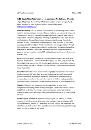 AIM Resilience Research                                                         October 2012


2.12 South West Federation of Museums and Art Galleries Website
 Type of Resource: The South West Federation website contains a range of web
based resources to assist museums across a number of key areas
(http://www.swfed.org.uk/).

Content Summary: The site contains a broad swathe of advice and guidance for the
sector, a significant amount of which relates to resilience and business development.
The Resources section of the site covers a variety of topics covering areas such as
organisation, collections and people. The Organisation Section is the most relevant
and looks at the themes of governance, management and money. A particular
highlight includes a step by step toolkit designed to assist museums of any size to
develop a robust forward plan. The toolkit takes the user on a guided tour through
the requirements of developing an effective business plan. The vast majority of the
remainder of the site is a reasonably comprehensive set of links to other advice,
guidance and good practice (mainly AIM, MLA publications, with some references to
Business Link)

Focus: The resources are not explicitly targeted towards resilience and enterprise,
however they do cover a number of important topics. The main, unique tool is the
forward planning resource and this has clearly been designed with smaller museums
in mind, as have the links to the other sources, creating a useful and comprehensive
range of guidance.

Sector Relevance: Resources are specifically targeted at those smaller and medium
sized museums in the South West who may struggle to access such support and
guidance elsewhere, however the majority of the resources are appropriate for
museums based anywhere. Therefore the majority of the links are to publications
and resources with museum or cultural grounding, or linked to the charitable sector.

Usability: The site is well signposted and sensibly divided up using clear,
straightforward headings which are easy to navigate. The business related advice is
not difficult to identify. The forward planning resource is well written and very
straightforward to use, taking even the most uninitiated through in an easy to follow
manner.

Further support available: As mentioned previously the site is based on links to
resources created elsewhere rather than being a unique resource in its own right,
and therefore links the user to a wide range of further support. Because this is the
site of a museums federation there is also the opportunity to link easily to a thorough
range of training, networks, and advice.




© Black Radley Ltd 2012                       28                            Tel: 0845-226-0363
 